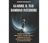 Guarire il Tuo Bambino Interiore: Liberati dal Passato, Abbraccia la Consapevolezza e Trasforma la Tua Vita Attraverso la Guarigione e la Crescita Personale
