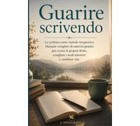 Guarire scrivendo: La scrittura come metodo terapeutico. Manuale completo di esercizi pratici per curare le proprie ferite, sciogliere i nodi interiori e cambiare vita