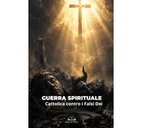 Guerra Spirituale Cattolica contro i Falsi Dei: Vincere Idolatria, Occultismo e Inganni Spirituali con la Preghiera, i Sacramenti e la Fede in Cristo