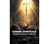 Guerra Spirituale Cattolica contro i Falsi Dei: Vincere Idolatria, Occultismo e Inganni Spirituali con la Preghiera, i Sacramenti e la Fede in Cristo