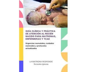 GUÍA CLÍNICA Y PRÁCTICA DE ATENCIÓN AL RECIÉN NACIDO PARA MATRONAS, ENFERMERAS Y TCAE: Urgencias neonatales, cuidados esenciales y protocolos actualizados