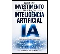 GUIA DE INVESTIMENTOS NA ERA DA INTELIGÊNCIA ARTIFICIAL: IDENTIFIQUE OPORTUNIDADES E COMO TOMAR DECISÕES DE INVESTIMENTO NESTA NOVA ERA
