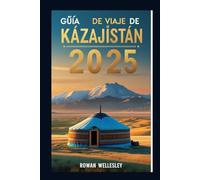 Guía de viaje de Kazajistán 2025: Guía de viaje esencial corazón de Asia Central: cultura única, maravillas ocultas y secretos mejor guardados