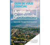 GUÍA DE VIAJE ESENCIAL: ANTIGUA GUATEMALA: Arquitectura, Volcanes y Atractivos Locales