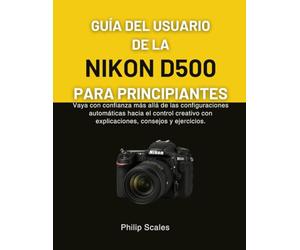 GUÍA DEL USUARIO DE LA NIKON D500 PARA PRINCIPIANTES: Vaya con confianza más allá de las configuraciones automáticas hacia el control creativo con explicaciones, consejos y ejercicios.