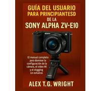 GUÍA DEL USUARIO PARA PRINCIPIANTES DE LA SONY ALPHA ZV-E10: El manual completo para dominar la configuración de la cámara, el vídeo 4K y el vlogging sin esfuerzo