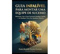 Guia Infalível para Montar uma Equipe de Sucesso: Selecionar, Unir e Fazer Funcionar Qualquer Equipe - em Qualquer Área, Para Qualquer Objetivo