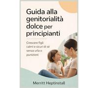 Guida alla genitorialità dolce per principianti: Crescere figli calmi e sicuri di sé senza urla o punizioni