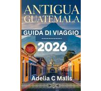 GUIDA DI VIAGGIO ANTIGUA GUATEMALA 2026: Il tuo compagno passo dopo passo per escursioni sui vulcani, tesori nascosti, cultura gastronomica e arrivi senza intoppi