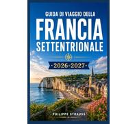 GUIDA DI VIAGGIO DELLA FRANCIA SETTENTRIONALE 2026-2027: Villaggi costieri, spiagge dello sbarco in Normandia e città medievali al di fuori delle folle parigine.
