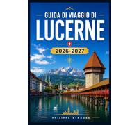 GUIDA DI VIAGGIO DI LUCERNE 2026-2027: Esplora il Chapel Bridge, il Monte Pilatus, i vicoli del centro storico, le crociere sui laghi e le Alpi ... e grazie alla conoscenza del territorio.