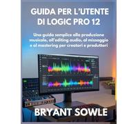 GUIDA PER L’UTENTE DI LOGIC PRO 12: Una guida semplice alla produzione musicale, all’editing audio, al missaggio e al mastering per creatori e produttori