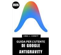 GUIDA PER L'UTENTE DI GOOGLE ANTIGRAVITY 2026: Manuale passo passo per padroneggiare il funzionamento pratico con suggerimenti e trucchi di esperti per principianti e anziani