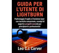GUIDA PER L'UTENTE DI LIGHTBURN: Padroneggia il taglio e l'incisione laser con tecniche comprovate, consigli di esperti e progetti concreti per principianti e professionisti