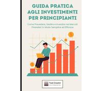Guida Pratica agli Investimenti per Principianti: Come Prevedere, Gestire e Investire nei Mercati Finanziari in Modo Semplice ed Efficace (Rendita & Guadagni Pratici)