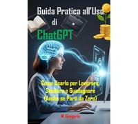 Guida Pratica all’Uso di ChatGPT: Come Usarlo per Lavorare, Studiare e Guadagnare, Sfrutta l'Intelligenza Artificiale con una Guida Passo Passo (Anche se Parti da Zero)
