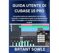 GUIDA UTENTE DI CUBASE 15 PRO: Una guida pratica per apprendere la produzione musicale, la registrazione audio, la programmazione MIDI, il missaggio e la configurazione efficiente dei progetti