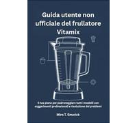 Guida utente non ufficiale del frullatore Vitamix: Il tuo piano per padroneggiare tutti i modelli con suggerimenti professionali e risoluzione dei problemi