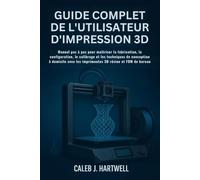 GUIDE COMPLET DE L’UTILISATEUR D’IMPRESSION 3D: Manuel pas à pas pour maîtriser la fabrication, la configuration, le calibrage et les techniques de ... J. Hartwell's Complete User Guide Collection)