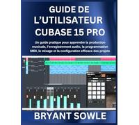 GUIDE DE L’UTILISATEUR CUBASE 15 PRO: Un guide pratique pour apprendre la production musicale, l’enregistrement audio, la programmation MIDI, le mixage et la configuration efficace des projets