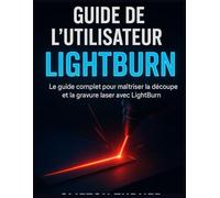 GUIDE DE L’UTILISATEUR LIGHTBURN: Le guide complet pour maîtriser la découpe et la gravure laser avec LightBurn