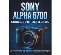 Guide de l'utilisateur du Sony Alpha 6700: Un Manuel Pratique Pour Maîtriser La Photographie Numérique, La Vidéo 4K, L'autofocus IA Et Le Contrôle Intelligent De L'appareil Photo