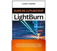 Guide de l'utilisateur Lightburn: Instructions étape par étape avec des conseils pratiques et des flux de travail testés pour préparer votre production de découpe et de gravure laser