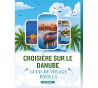 GUIDE DE VOYAGE POUR LA CROISIÈRE SUR LE DANUBE: Un Manuelle complet pour explorer majestueuse voie navigable de la ville, découvrir lieux ... saveurs locales et des trésors culturels