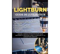 GUIDE D'UTILISATION DE LIGHTBURN: Manuel complet étape par étape pour maîtriser la découpe laser, la gravure et la conception créative