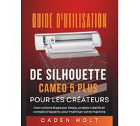 GUIDE D'UTILISATION DE SILHOUETTE CAMEO 5 PLUS POUR LES CRÉATEURS: Instructions étape par étape, projets créatifs et conseils d'experts pour maîtriser votre machine