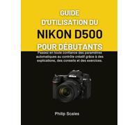 GUIDE D'UTILISATION DU NIKON D500 POUR DÉBUTANTS: Passez en toute confiance des paramètres automatiques au contrôle créatif grâce à des explications, des conseils et des exercices.