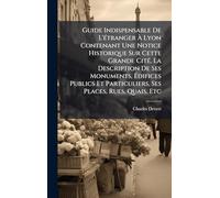 Guide Indispensable De L'Ã(c)tranger À Lyon Contenant Une Notice Historique Sur Cette Grande CitÃ(c), La Description De Ses Monuments, Édifices Publics Et Particuliers, Ses Places, Rues, Quais, Etc
