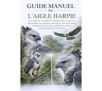 GUIDE MANUEL DE L’AIGLE HARPIE: Une collection complète de réponses rares, avancées et approfondies aux questions spécialisées sur l’aigle harpie, ... comme à ceux qui aspirent à le devenir