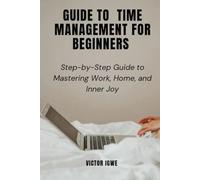 GUIDE TO TIME MANAGEMENT FOR BEGINNERS: Step-by-Step Guide to Mastering Work, Home, and Inner Joy