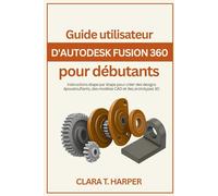Guide utilisateur d'Autodesk Fusion 360 pour débutants: Instructions étape par étape pour créer des designs époustouflants, des modèles CAD et des prototypes 3D