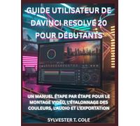 GUIDE UTILISATEUR DE DAVINCI RESOLVE 20 POUR DÉBUTANTS: UN MANUEL ÉTAPE PAR ÉTAPE POUR LE MONTAGE VIDÉO, L'ÉTALONNAGE DES COULEURS, L'AUDIO ET L'EXPORTATION