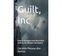 Guilt, Inc: How to Navigate and Neutralize Guilt in the Modern Workplace