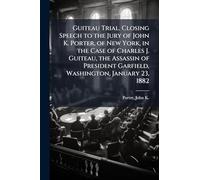 Guiteau Trial. Closing Speech to the Jury of John K. Porter, of New York, in the Case of Charles J. Guiteau, the Assassin of President Garfield, Washington, January 23, 1882