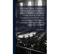 Guiteau Trial. Closing Speech to the Jury of John K. Porter, of New York, in the Case of Charles J. Guiteau, the Assassin of President Garfield, Washington, January 23, 1882