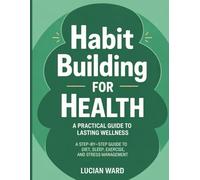 Habit Building for Health: A Practical Guide to Lasting Wellness: A Step-by-Step Guide to Diet, Sleep, Exercise, and Stress Management