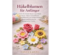 Häkelblumen für Anfänger: Schritt-für-Schritt-Muster zum Häkeln von Rosen, Tulpen, Sonnenblumen, Gänseblümchen und wunderschönen Blumenapplikationen für handgemachte Projekte