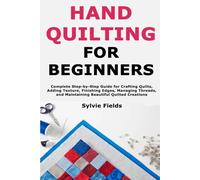 Hand Quilting for Beginners: Complete Step-by-Step Guide for Crafting Quilts, Adding Texture, Finishing Edges, Managing Threads, and Maintaining Beautiful Quilted Creations
