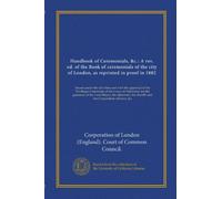 Handbook of Ceremonials, &c.: A rev. ed. of the Book of ceremonials of the city of London, as reprinted in proof in 1882: Issued under the direction ... sheriffs and the Corporation officiers, &c