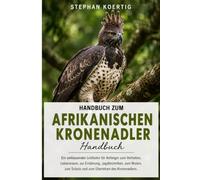 Handbuch zum Afrikanischen Kronenadler: Ein umfassender Leitfaden für Anfänger zum Verhalten, Lebensraum, zur Ernährung, Jagdtechniken, zum Nisten, zum Schutz und zum Überleben des Kronenadlers.