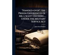 "Handed-over"; the Prison Experiences of Mr. J. Scott Duckers ... Under the Military Service Act