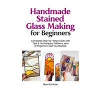 Handmade Stained Glass Making for Beginners: Complete Step-by-Step Guide with Tips & Techniques, Patterns, and 10 Projects to Get You Started