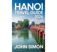 HANOI TRAVEL GUIDE 2026: A Complete Guide to Hanoi’s Culture, Cuisine, Attractions, and Day Trips with Practical Tips for a Smooth Journey