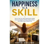 HAPPINESS IS A SKILL: How to Train Your Mind, Build Positive Habits, Overcome Negative Thinking, Reduce Stress, and Create a More Peaceful Life