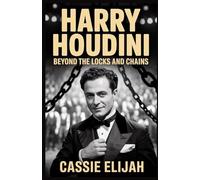 Harry Houdini: Beyond the Locks and Chains: A Thrilling Journey Through the Bold Stunts, Deep Obsessions, and Enduring Legacy of a Legendary Magician
