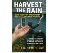 Harvest the Rain Build Your Own Water System and Break Free from the Grid: A Step-by-Step Guide to Rainwater Collection, Filtration, and Storage for Self-Reliant Living